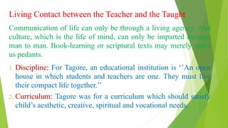 Living Contact between the Teacher and the Taught
Communication of life can only be through a living agency. And
culture, which is the life of mind, can only be imparted through
man to man. Book-learning or scriptural texts may merely make
us pedants.
1. Discipline: For Tagore, an educational institution is ‘’An open
house in which students and teachers are one. They must live
their compact life together.’’
2. Curriculum: Tagore was for a curriculum which should satisfy
child’s aesthetic, creative, spiritual and vocational needs.
 