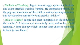 3.Methods of Teaching: Tagore was strongly against the bookish
and exam oriented teaching learning. He emphasized mainly on
the physical movement of the child in various learning activities
and advocated on constructive and creative activities.
4.Role of Teacher: Tagore laid great importance on the attitude of
the teacher.’’ A teacher can never truly teach unless he is still
learning. A lamp can never light another lamp unless it continues
to burn its own flame.’’
 