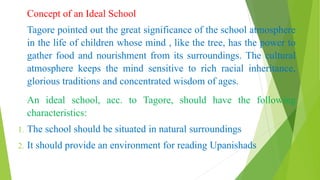 Concept of an Ideal School
Tagore pointed out the great significance of the school atmosphere
in the life of children whose mind , like the tree, has the power to
gather food and nourishment from its surroundings. The cultural
atmosphere keeps the mind sensitive to rich racial inheritance,
glorious traditions and concentrated wisdom of ages.
An ideal school, acc. to Tagore, should have the following
characteristics:
1. The school should be situated in natural surroundings
2. It should provide an environment for reading Upanishads
 