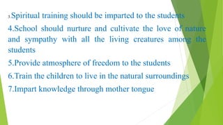 3.Spiritual training should be imparted to the students
4.School should nurture and cultivate the love of nature
and sympathy with all the living creatures among the
students
5.Provide atmosphere of freedom to the students
6.Train the children to live in the natural surroundings
7.Impart knowledge through mother tongue
 