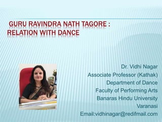 GURU RAVINDRA NATH TAGORE :
RELATION WITH DANCE
Dr. Vidhi Nagar
Associate Professor (Kathak)
Department of Dance
Faculty of Performing Arts
Banaras Hindu University
Varanasi
Email:vidhinagar@redifmail.com
 
