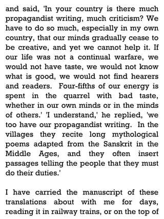and said, 'In your country is there much
propagandist writing, much criticism? We
have to do so much, especially in my own
country, that our minds gradually cease to
be creative, and yet we cannot help it. If
our life was not a continual warfare, we
would not have taste, we would not know
what is good, we would not find hearers
and readers. Four-fifths of our energy is
spent in the quarrel with bad taste,
whether in our own minds or in the minds
of others.' 'I understand,' he replied, 'we
too have our propagandist writing. In the
villages they recite long mythological
poems adapted from the Sanskrit in the
Middle Ages, and they often insert
passages telling the people that they must
do their duties.'
I have carried the manuscript of these
translations about with me for days,
reading it in railway trains, or on the top of

 