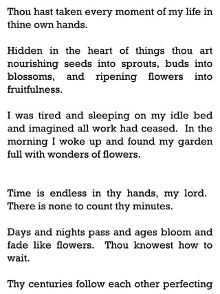 Thou hast taken every moment of my life in
thine own hands.
Hidden in the heart of things thou art
nourishing seeds into sprouts, buds into
blossoms, and ripening flowers into
fruitfulness.
I was tired and sleeping on my idle bed
and imagined all work had ceased. In the
morning I woke up and found my garden
full with wonders of flowers.

Time is endless in thy hands, my lord.
There is none to count thy minutes.
Days and nights pass and ages bloom and
fade like flowers. Thou knowest how to
wait.
Thy centuries follow each other perfecting

 