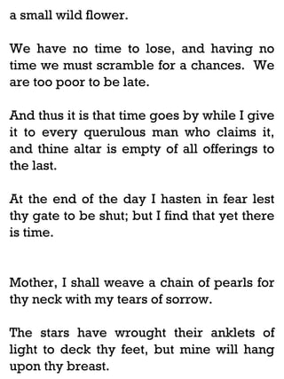 a small wild flower.
We have no time to lose, and having no
time we must scramble for a chances. We
are too poor to be late.
And thus it is that time goes by while I give
it to every querulous man who claims it,
and thine altar is empty of all offerings to
the last.
At the end of the day I hasten in fear lest
thy gate to be shut; but I find that yet there
is time.

Mother, I shall weave a chain of pearls for
thy neck with my tears of sorrow.
The stars have wrought their anklets of
light to deck thy feet, but mine will hang
upon thy breast.

 