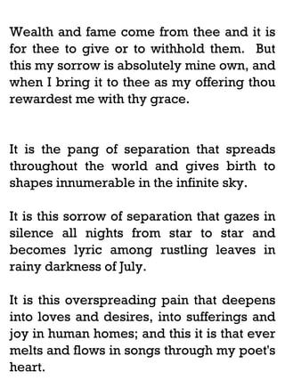 Wealth and fame come from thee and it is
for thee to give or to withhold them. But
this my sorrow is absolutely mine own, and
when I bring it to thee as my offering thou
rewardest me with thy grace.

It is the pang of separation that spreads
throughout the world and gives birth to
shapes innumerable in the infinite sky.
It is this sorrow of separation that gazes in
silence all nights from star to star and
becomes lyric among rustling leaves in
rainy darkness of July.
It is this overspreading pain that deepens
into loves and desires, into sufferings and
joy in human homes; and this it is that ever
melts and flows in songs through my poet's
heart.

 