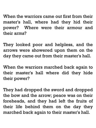 When the warriors came out first from their
master's hall, where had they hid their
power? Where were their armour and
their arms?
They looked poor and helpless, and the
arrows were showered upon them on the
day they came out from their master's hall.
When the warriors marched back again to
their master's hall where did they hide
their power?
They had dropped the sword and dropped
the bow and the arrow; peace was on their
foreheads, and they had left the fruits of
their life behind them on the day they
marched back again to their master's hall.

 