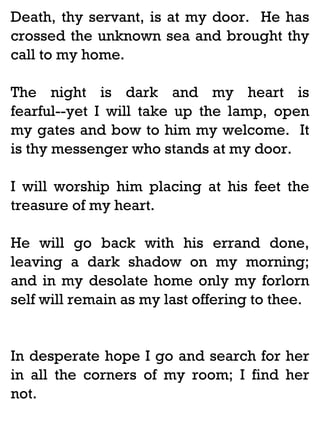 Death, thy servant, is at my door. He has
crossed the unknown sea and brought thy
call to my home.
The night is dark and my heart is
fearful--yet I will take up the lamp, open
my gates and bow to him my welcome. It
is thy messenger who stands at my door.
I will worship him placing at his feet the
treasure of my heart.
He will go back with his errand done,
leaving a dark shadow on my morning;
and in my desolate home only my forlorn
self will remain as my last offering to thee.

In desperate hope I go and search for her
in all the corners of my room; I find her
not.

 