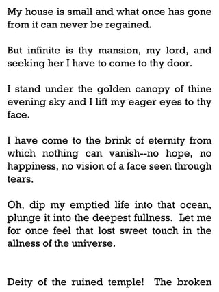 My house is small and what once has gone
from it can never be regained.
But infinite is thy mansion, my lord, and
seeking her I have to come to thy door.
I stand under the golden canopy of thine
evening sky and I lift my eager eyes to thy
face.
I have come to the brink of eternity from
which nothing can vanish--no hope, no
happiness, no vision of a face seen through
tears.
Oh, dip my emptied life into that ocean,
plunge it into the deepest fullness. Let me
for once feel that lost sweet touch in the
allness of the universe.

Deity of the ruined temple! The broken

 