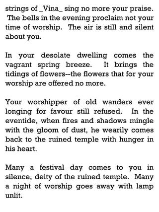 strings of _Vina_ sing no more your praise.
The bells in the evening proclaim not your
time of worship. The air is still and silent
about you.
In your desolate dwelling comes the
vagrant spring breeze.
It brings the
tidings of flowers--the flowers that for your
worship are offered no more.
Your worshipper of old wanders ever
longing for favour still refused. In the
eventide, when fires and shadows mingle
with the gloom of dust, he wearily comes
back to the ruined temple with hunger in
his heart.
Many a festival day comes to you in
silence, deity of the ruined temple. Many
a night of worship goes away with lamp
unlit.

 