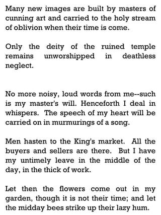 Many new images are built by masters of
cunning art and carried to the holy stream
of oblivion when their time is come.
Only the deity of the ruined temple
remains unworshipped in deathless
neglect.

No more noisy, loud words from me--such
is my master's will. Henceforth I deal in
whispers. The speech of my heart will be
carried on in murmurings of a song.
Men hasten to the King's market. All the
buyers and sellers are there. But I have
my untimely leave in the middle of the
day, in the thick of work.
Let then the flowers come out in my
garden, though it is not their time; and let
the midday bees strike up their lazy hum.

 