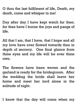 O thou the last fulfilment of life, Death, my
death, come and whisper to me!
Day after day I have kept watch for thee;
for thee have I borne the joys and pangs of
life.
All that I am, that I have, that I hope and all
my love have ever flowed towards thee in
depth of secrecy. One final glance from
thine eyes and my life will be ever thine
own.
The flowers have been woven and the
garland is ready for the bridegroom. After
the wedding the bride shall leave her
home and meet her lord alone in the
solitude of night.

I know that the day will come when my

 