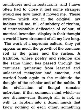 omnibuses and in restaurants, and I have
often had to close it lest some stranger
would see how much it moved me. These
lyrics-- which are in the original, my
Indians tell me, full of subtlety of rhythm,
of untranslatable delicacies of colour, of
metrical invention--display in their thought
a world I have dreamed of all my live long.
The work of a supreme culture, they yet
appear as much the growth of the common
soil as the grass and the rushes. A
tradition, where poetry and religion are
the same thing, has passed through the
centuries, gathering from learned and
unlearned metaphor and emotion, and
carried back again to the multitude the
thought of the scholar and of the noble. If
the civilization of Bengal remains
unbroken, if that common mind which--as
one divines--runs through all, is not, as
with us, broken into a dozen minds that
know nothing of each other, something

 