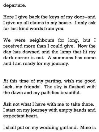 departure.
Here I give back the keys of my door--and
I give up all claims to my house. I only ask
for last kind words from you.
We were neighbours for long, but I
received more than I could give. Now the
day has dawned and the lamp that lit my
dark corner is out. A summons has come
and I am ready for my journey.

At this time of my parting, wish me good
luck, my friends! The sky is flushed with
the dawn and my path lies beautiful.
Ask not what I have with me to take there.
I start on my journey with empty hands and
expectant heart.
I shall put on my wedding garland. Mine is

 