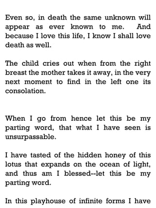 Even so, in death the same unknown will
appear as ever known to me.
And
because I love this life, I know I shall love
death as well.
The child cries out when from the right
breast the mother takes it away, in the very
next moment to find in the left one its
consolation.

When I go from hence let this be my
parting word, that what I have seen is
unsurpassable.
I have tasted of the hidden honey of this
lotus that expands on the ocean of light,
and thus am I blessed--let this be my
parting word.
In this playhouse of infinite forms I have

 