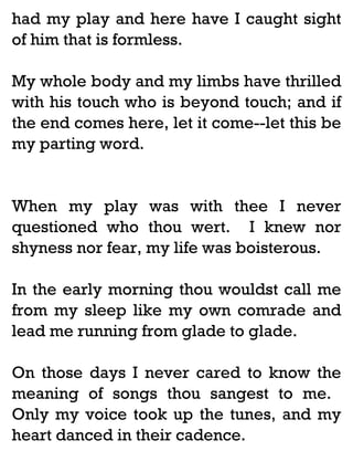had my play and here have I caught sight
of him that is formless.
My whole body and my limbs have thrilled
with his touch who is beyond touch; and if
the end comes here, let it come--let this be
my parting word.

When my play was with thee I never
questioned who thou wert. I knew nor
shyness nor fear, my life was boisterous.
In the early morning thou wouldst call me
from my sleep like my own comrade and
lead me running from glade to glade.
On those days I never cared to know the
meaning of songs thou sangest to me.
Only my voice took up the tunes, and my
heart danced in their cadence.

 