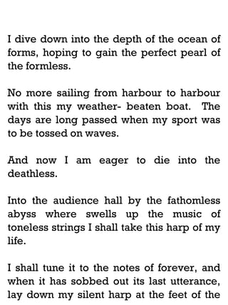 I dive down into the depth of the ocean of
forms, hoping to gain the perfect pearl of
the formless.
No more sailing from harbour to harbour
with this my weather- beaten boat. The
days are long passed when my sport was
to be tossed on waves.
And now I am eager to die into the
deathless.
Into the audience hall by the fathomless
abyss where swells up the music of
toneless strings I shall take this harp of my
life.
I shall tune it to the notes of forever, and
when it has sobbed out its last utterance,
lay down my silent harp at the feet of the

 