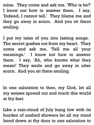 mine. They come and ask me, 'Who is he?'
I know not how to answer them. I say,
'Indeed, I cannot tell.' They blame me and
they go away in scorn. And you sit there
smiling.
I put my tales of you into lasting songs.
The secret gushes out from my heart. They
come and ask me, 'Tell me all your
meanings.' I know not how to answer
them. I say, 'Ah, who knows what they
mean!' They smile and go away in utter
scorn. And you sit there smiling.

In one salutation to thee, my God, let all
my senses spread out and touch this world
at thy feet.
Like a rain-cloud of July hung low with its
burden of unshed showers let all my mind
bend down at thy door in one salutation to

 