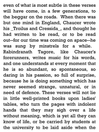 even of what is most subtle in these verses
will have come, in a few generations, to
the beggar on the roads. When there was
but one mind in England, Chaucer wrote
his _Troilus and Cressida_, and thought he
had written to be read, or to be read
out--for our time was coming on apace--he
was sung by minstrels for a while.
Rabindranath Tagore, like Chaucer's
forerunners, writes music for his words,
and one understands at every moment that
he is so abundant, so spontaneous, so
daring in his passion, so full of surprise,
because he is doing something which has
never seemed strange, unnatural, or in
need of defence. These verses will not lie
in little well-printed books upon ladies'
tables, who turn the pages with indolent
hands that they may sigh over a life
without meaning, which is yet all they can
know of life, or be carried by students at
the university to be laid aside when the

 