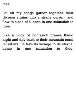 thee.
Let all my songs gather together their
diverse strains into a single current and
flow to a sea of silence in one salutation to
thee.
Like a flock of homesick cranes flying
night and day back to their mountain nests
let all my life take its voyage to its eternal
home in one salutation to thee.

 