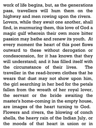 work of life begins, but, as the generations
pass, travellers will hum them on the
highway and men rowing upon the rivers.
Lovers, while they await one another, shall
find, in murmuring them, this love of God a
magic gulf wherein their own more bitter
passion may bathe and renew its youth. At
every moment the heart of this poet flows
outward to these without derogation or
condescension, for it has known that they
will understand; and it has filled itself with
the circumstance of their lives.
The
traveller in the read-brown clothes that he
wears that dust may not show upon him,
the girl searching in her bed for the petals
fallen from the wreath of her royal lover,
the servant or the bride awaiting the
master's home-coming in the empty house,
are images of the heart turning to God.
Flowers and rivers, the blowing of conch
shells, the heavy rain of the Indian July, or
the moods of that heart in union or in

 