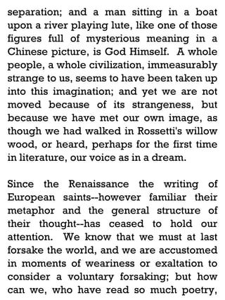 separation; and a man sitting in a boat
upon a river playing lute, like one of those
figures full of mysterious meaning in a
Chinese picture, is God Himself. A whole
people, a whole civilization, immeasurably
strange to us, seems to have been taken up
into this imagination; and yet we are not
moved because of its strangeness, but
because we have met our own image, as
though we had walked in Rossetti's willow
wood, or heard, perhaps for the first time
in literature, our voice as in a dream.
Since the Renaissance the writing of
European saints--however familiar their
metaphor and the general structure of
their thought--has ceased to hold our
attention. We know that we must at last
forsake the world, and we are accustomed
in moments of weariness or exaltation to
consider a voluntary forsaking; but how
can we, who have read so much poetry,

 