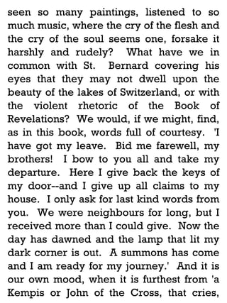 seen so many paintings, listened to so
much music, where the cry of the flesh and
the cry of the soul seems one, forsake it
harshly and rudely? What have we in
common with St. Bernard covering his
eyes that they may not dwell upon the
beauty of the lakes of Switzerland, or with
the violent rhetoric of the Book of
Revelations? We would, if we might, find,
as in this book, words full of courtesy. 'I
have got my leave. Bid me farewell, my
brothers! I bow to you all and take my
departure. Here I give back the keys of
my door--and I give up all claims to my
house. I only ask for last kind words from
you. We were neighbours for long, but I
received more than I could give. Now the
day has dawned and the lamp that lit my
dark corner is out. A summons has come
and I am ready for my journey.' And it is
our own mood, when it is furthest from 'a
Kempis or John of the Cross, that cries,

 