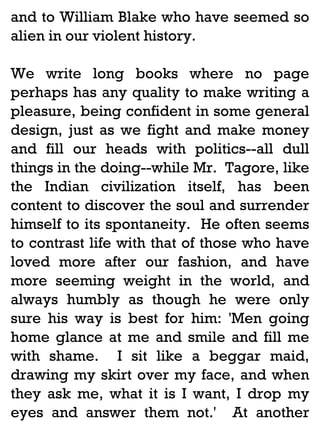 and to William Blake who have seemed so
alien in our violent history.
We write long books where no page
perhaps has any quality to make writing a
pleasure, being confident in some general
design, just as we fight and make money
and fill our heads with politics--all dull
things in the doing--while Mr. Tagore, like
the Indian civilization itself, has been
content to discover the soul and surrender
himself to its spontaneity. He often seems
to contrast life with that of those who have
loved more after our fashion, and have
more seeming weight in the world, and
always humbly as though he were only
sure his way is best for him: 'Men going
home glance at me and smile and fill me
with shame. I sit like a beggar maid,
drawing my skirt over my face, and when
they ask me, what it is I want, I drop my
eyes and answer them not.' At another

 