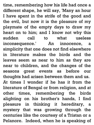 time, remembering how his life had once a
different shape, he will say, 'Many an hour
I have spent in the strife of the good and
the evil, but now it is the pleasure of my
playmate of the empty days to draw my
heart on to him; and I know not why this
sudden
call
to
what
useless
inconsequence.'
An innocence, a
simplicity that one does not find elsewhere
in literature makes the birds and the
leaves seem as near to him as they are
near to children, and the changes of the
seasons great events as before our
thoughts had arisen between them and us.
At times I wonder if he has it from the
literature of Bengal or from religion, and at
other times, remembering the birds
alighting on his brother's hands, I find
pleasure in thinking it hereditary, a
mystery that was growing through the
centuries like the courtesy of a Tristan or a
Pelanore. Indeed, when he is speaking of

 