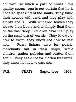 children, so much a part of himself this
quality seems, one is not certain that he is
not also speaking of the saints, 'They build
their houses with sand and they play with
empty shells. With withered leaves they
weave their boats and smilingly float them
on the vast deep. Children have their play
on the seashore of worlds. They know not
how to swim, they know not how to cast
nets.
Pearl fishers dive for pearls,
merchants sail in their ships, while
children gather pebbles and scatter them
again. They seek not for hidden treasures,
they know not how to cast nets.'
W.B.

YEATS

_September

1912_

 
