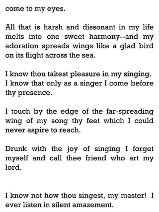 come to my eyes.
All that is harsh and dissonant in my life
melts into one sweet harmony--and my
adoration spreads wings like a glad bird
on its flight across the sea.
I know thou takest pleasure in my singing.
I know that only as a singer I come before
thy presence.
I touch by the edge of the far-spreading
wing of my song thy feet which I could
never aspire to reach.
Drunk with the joy of singing I forget
myself and call thee friend who art my
lord.

I know not how thou singest, my master! I
ever listen in silent amazement.

 