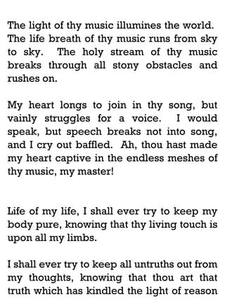 The light of thy music illumines the world.
The life breath of thy music runs from sky
to sky. The holy stream of thy music
breaks through all stony obstacles and
rushes on.
My heart longs to join in thy song, but
vainly struggles for a voice. I would
speak, but speech breaks not into song,
and I cry out baffled. Ah, thou hast made
my heart captive in the endless meshes of
thy music, my master!

Life of my life, I shall ever try to keep my
body pure, knowing that thy living touch is
upon all my limbs.
I shall ever try to keep all untruths out from
my thoughts, knowing that thou art that
truth which has kindled the light of reason

 