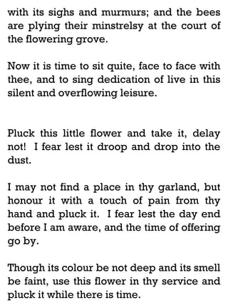 with its sighs and murmurs; and the bees
are plying their minstrelsy at the court of
the flowering grove.
Now it is time to sit quite, face to face with
thee, and to sing dedication of live in this
silent and overflowing leisure.

Pluck this little flower and take it, delay
not! I fear lest it droop and drop into the
dust.
I may not find a place in thy garland, but
honour it with a touch of pain from thy
hand and pluck it. I fear lest the day end
before I am aware, and the time of offering
go by.
Though its colour be not deep and its smell
be faint, use this flower in thy service and
pluck it while there is time.

 