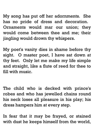 My song has put off her adornments. She
has no pride of dress and decoration.
Ornaments would mar our union; they
would come between thee and me; their
jingling would drown thy whispers.
My poet's vanity dies in shame before thy
sight. O master poet, I have sat down at
thy feet. Only let me make my life simple
and straight, like a flute of reed for thee to
fill with music.

The child who is decked with prince's
robes and who has jewelled chains round
his neck loses all pleasure in his play; his
dress hampers him at every step.
In fear that it may be frayed, or stained
with dust he keeps himself from the world,

 