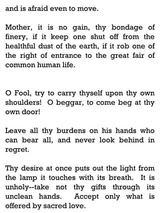 and is afraid even to move.
Mother, it is no gain, thy
finery, if it keep one shut
healthful dust of the earth, if
the right of entrance to the
common human life.

bondage of
off from the
it rob one of
great fair of

O Fool, try to carry thyself upon thy own
shoulders! O beggar, to come beg at thy
own door!
Leave all thy burdens on his hands who
can bear all, and never look behind in
regret.
Thy desire at once puts out the light from
the lamp it touches with its breath. It is
unholy--take not thy gifts through its
unclean hands.
Accept only what is
offered by sacred love.

 