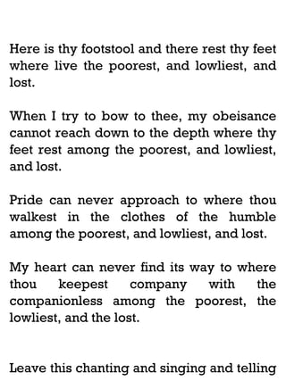 Here is thy footstool and there rest thy feet
where live the poorest, and lowliest, and
lost.
When I try to bow to thee, my obeisance
cannot reach down to the depth where thy
feet rest among the poorest, and lowliest,
and lost.
Pride can never approach to where thou
walkest in the clothes of the humble
among the poorest, and lowliest, and lost.
My heart can never find its way to where
thou
keepest
company
with
the
companionless among the poorest, the
lowliest, and the lost.

Leave this chanting and singing and telling

 