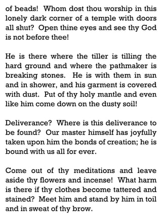 of beads! Whom dost thou worship in this
lonely dark corner of a temple with doors
all shut? Open thine eyes and see thy God
is not before thee!
He is there where the tiller is tilling the
hard ground and where the pathmaker is
breaking stones. He is with them in sun
and in shower, and his garment is covered
with dust. Put of thy holy mantle and even
like him come down on the dusty soil!
Deliverance? Where is this deliverance to
be found? Our master himself has joyfully
taken upon him the bonds of creation; he is
bound with us all for ever.
Come out of thy meditations and leave
aside thy flowers and incense! What harm
is there if thy clothes become tattered and
stained? Meet him and stand by him in toil
and in sweat of thy brow.

 