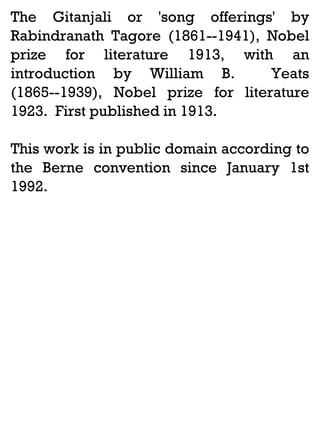 The Gitanjali or 'song offerings' by
Rabindranath Tagore (1861--1941), Nobel
prize for literature 1913, with an
introduction by William B.
Yeats
(1865--1939), Nobel prize for literature
1923. First published in 1913.
This work is in public domain according to
the Berne convention since January 1st
1992.

 