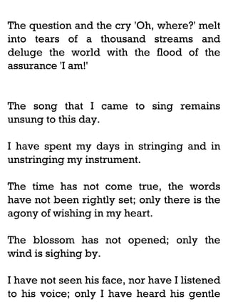The question and the cry 'Oh, where?' melt
into tears of a thousand streams and
deluge the world with the flood of the
assurance 'I am!'

The song that I came to sing remains
unsung to this day.
I have spent my days in stringing and in
unstringing my instrument.
The time has not come true, the words
have not been rightly set; only there is the
agony of wishing in my heart.
The blossom has not opened; only the
wind is sighing by.
I have not seen his face, nor have I listened
to his voice; only I have heard his gentle

 