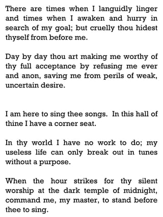 There are times when I languidly linger
and times when I awaken and hurry in
search of my goal; but cruelly thou hidest
thyself from before me.
Day by day thou art making me worthy of
thy full acceptance by refusing me ever
and anon, saving me from perils of weak,
uncertain desire.

I am here to sing thee songs. In this hall of
thine I have a corner seat.
In thy world I have no work to do; my
useless life can only break out in tunes
without a purpose.
When the hour strikes for thy silent
worship at the dark temple of midnight,
command me, my master, to stand before
thee to sing.

 