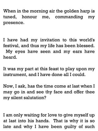 When in the morning air the golden harp is
tuned, honour me, commanding my
presence.

I have had my invitation to this world's
festival, and thus my life has been blessed.
My eyes have seen and my ears have
heard.
It was my part at this feast to play upon my
instrument, and I have done all I could.
Now, I ask, has the time come at last when I
may go in and see thy face and offer thee
my silent salutation?

I am only waiting for love to give myself up
at last into his hands. That is why it is so
late and why I have been guilty of such

 