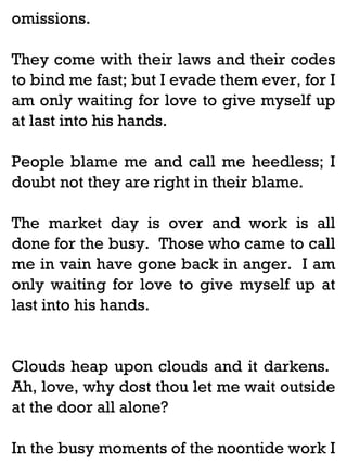 omissions.
They come with their laws and their codes
to bind me fast; but I evade them ever, for I
am only waiting for love to give myself up
at last into his hands.
People blame me and call me heedless; I
doubt not they are right in their blame.
The market day is over and work is all
done for the busy. Those who came to call
me in vain have gone back in anger. I am
only waiting for love to give myself up at
last into his hands.

Clouds heap upon clouds and it darkens.
Ah, love, why dost thou let me wait outside
at the door all alone?
In the busy moments of the noontide work I

 