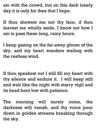am with the crowd, but on this dark lonely
day it is only for thee that I hope.
If thou showest me not thy face, if thou
leavest me wholly aside, I know not how I
am to pass these long, rainy hours.
I keep gazing on the far-away gloom of the
sky, and my heart wanders wailing with
the restless wind.

If thou speakest not I will fill my heart with
thy silence and endure it. I will keep still
and wait like the night with starry vigil and
its head bent low with patience.
The morning will surely come, the
darkness will vanish, and thy voice pour
down in golden streams breaking through
the sky.

 