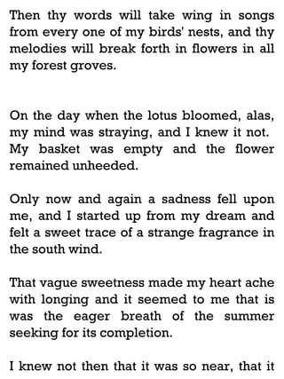 Then thy words will take wing in songs
from every one of my birds' nests, and thy
melodies will break forth in flowers in all
my forest groves.

On the day when the lotus bloomed, alas,
my mind was straying, and I knew it not.
My basket was empty and the flower
remained unheeded.
Only now and again a sadness fell upon
me, and I started up from my dream and
felt a sweet trace of a strange fragrance in
the south wind.
That vague sweetness made my heart ache
with longing and it seemed to me that is
was the eager breath of the summer
seeking for its completion.
I knew not then that it was so near, that it

 