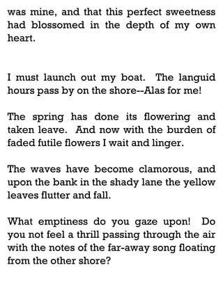 was mine, and that this perfect sweetness
had blossomed in the depth of my own
heart.

I must launch out my boat. The languid
hours pass by on the shore--Alas for me!
The spring has done its flowering and
taken leave. And now with the burden of
faded futile flowers I wait and linger.
The waves have become clamorous, and
upon the bank in the shady lane the yellow
leaves flutter and fall.
What emptiness do you gaze upon! Do
you not feel a thrill passing through the air
with the notes of the far-away song floating
from the other shore?

 
