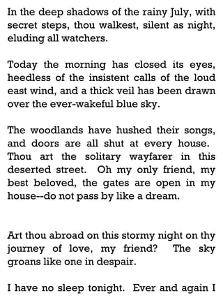 In the deep shadows of the rainy July, with
secret steps, thou walkest, silent as night,
eluding all watchers.
Today the morning has closed its eyes,
heedless of the insistent calls of the loud
east wind, and a thick veil has been drawn
over the ever-wakeful blue sky.
The woodlands have hushed their songs,
and doors are all shut at every house.
Thou art the solitary wayfarer in this
deserted street. Oh my only friend, my
best beloved, the gates are open in my
house--do not pass by like a dream.

Art thou abroad on this stormy night on thy
journey of love, my friend? The sky
groans like one in despair.
I have no sleep tonight. Ever and again I

 