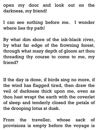 open my door and look out on the
darkness, my friend!
I can see nothing before me.
where lies thy path!

I wonder

By what dim shore of the ink-black river,
by what far edge of the frowning forest,
through what mazy depth of gloom art thou
threading thy course to come to me, my
friend?

If the day is done, if birds sing no more, if
the wind has flagged tired, then draw the
veil of darkness thick upon me, even as
thou hast wrapt the earth with the coverlet
of sleep and tenderly closed the petals of
the drooping lotus at dusk.
From the traveller, whose sack of
provisions is empty before the voyage is

 