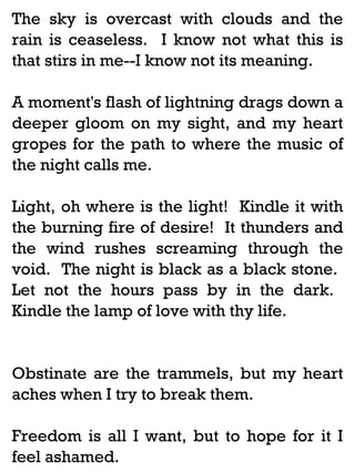 The sky is overcast with clouds and the
rain is ceaseless. I know not what this is
that stirs in me--I know not its meaning.
A moment's flash of lightning drags down a
deeper gloom on my sight, and my heart
gropes for the path to where the music of
the night calls me.
Light, oh where is the light! Kindle it with
the burning fire of desire! It thunders and
the wind rushes screaming through the
void. The night is black as a black stone.
Let not the hours pass by in the dark.
Kindle the lamp of love with thy life.

Obstinate are the trammels, but my heart
aches when I try to break them.
Freedom is all I want, but to hope for it I
feel ashamed.

 