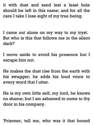 it with dust and sand lest a least hole
should be left in this name; and for all the
care I take I lose sight of my true being.

I came out alone on my way to my tryst.
But who is this that follows me in the silent
dark?
I move aside to avoid his presence but I
escape him not.
He makes the dust rise from the earth with
his swagger; he adds his loud voice to
every word that I utter.
He is my own little self, my lord, he knows
no shame; but I am ashamed to come to thy
door in his company.

'Prisoner, tell me, who was it that bound

 