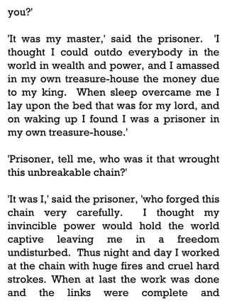 you?'
'It was my master,' said the prisoner. 'I
thought I could outdo everybody in the
world in wealth and power, and I amassed
in my own treasure-house the money due
to my king. When sleep overcame me I
lay upon the bed that was for my lord, and
on waking up I found I was a prisoner in
my own treasure-house.'
'Prisoner, tell me, who was it that wrought
this unbreakable chain?'
'It was I,' said the prisoner, 'who forged this
chain very carefully.
I thought my
invincible power would hold the world
captive leaving me in a freedom
undisturbed. Thus night and day I worked
at the chain with huge fires and cruel hard
strokes. When at last the work was done
and the links were complete and

 