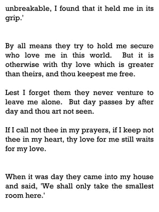 unbreakable, I found that it held me in its
grip.'

By all means they try to hold me secure
who love me in this world. But it is
otherwise with thy love which is greater
than theirs, and thou keepest me free.
Lest I forget them they never venture to
leave me alone. But day passes by after
day and thou art not seen.
If I call not thee in my prayers, if I keep not
thee in my heart, thy love for me still waits
for my love.

When it was day they came into my house
and said, 'We shall only take the smallest
room here.'

 